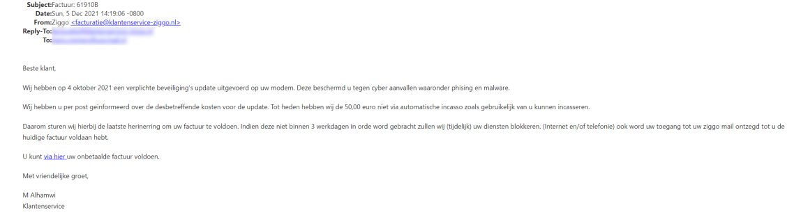 Voorbeeld van phishing - Ziggo.nl <klantcom@mobna.com> Je hebt een Ziggo voucher ontvangen vanwege je vertrouwen in onze. Geniet er nu van Hallo We hebben u willekeurig geselecteerd om deel te nemen aan onze anonieme enquete van 30 seconden over uw winkelervaring bij ons. Aan het einde beloven we je een beloning van minimaal 500 euro, als dank voor je deelname en voor het geven van waardevolle feedback. Bedankt voor je tijd ! Antwoord hier