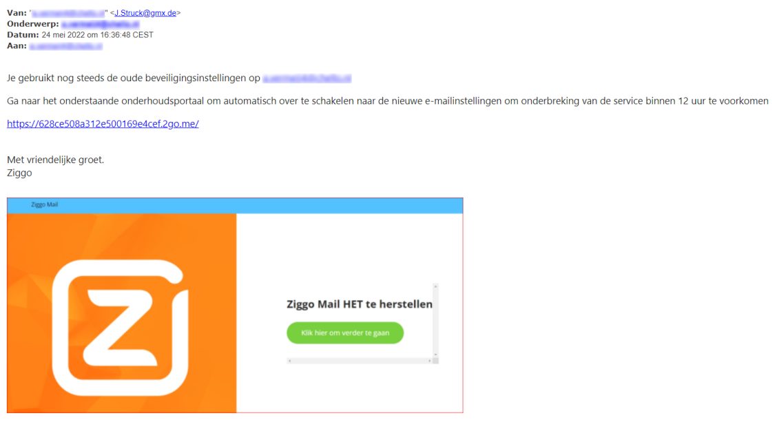 Voorbeeld van phishing - Ziggo.nl <klantcom@mobna.com> Je hebt een Ziggo voucher ontvangen vanwege je vertrouwen in onze. Geniet er nu van Hallo We hebben u willekeurig geselecteerd om deel te nemen aan onze anonieme enquete van 30 seconden over uw winkelervaring bij ons. Aan het einde beloven we je een beloning van minimaal 500 euro, als dank voor je deelname en voor het geven van waardevolle feedback. Bedankt voor je tijd ! Antwoord hier