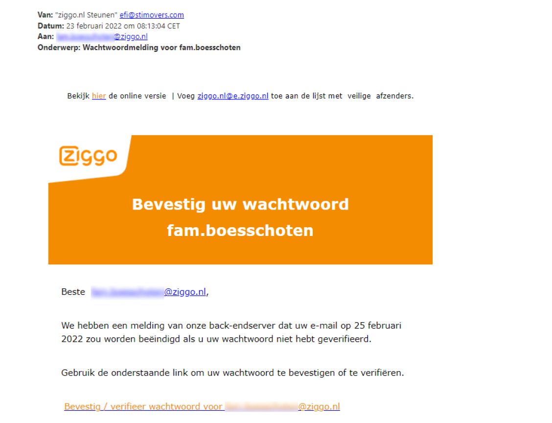 Voorbeeld van phishing - Ziggo.nl <klantcom@mobna.com> Je hebt een Ziggo voucher ontvangen vanwege je vertrouwen in onze. Geniet er nu van Hallo We hebben u willekeurig geselecteerd om deel te nemen aan onze anonieme enquete van 30 seconden over uw winkelervaring bij ons. Aan het einde beloven we je een beloning van minimaal 500 euro, als dank voor je deelname en voor het geven van waardevolle feedback. Bedankt voor je tijd ! Antwoord hier