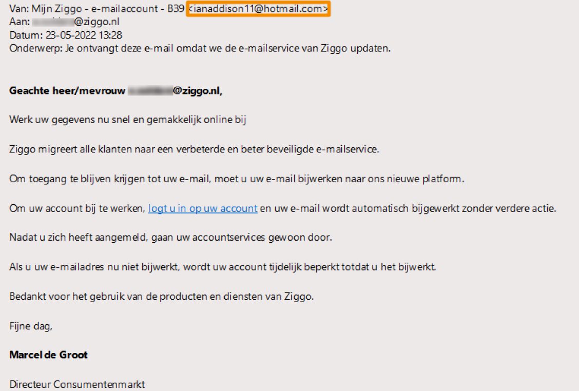 Voorbeeld van phishing - Ziggo.nl <klantcom@mobna.com> Je hebt een Ziggo voucher ontvangen vanwege je vertrouwen in onze. Geniet er nu van Hallo We hebben u willekeurig geselecteerd om deel te nemen aan onze anonieme enquete van 30 seconden over uw winkelervaring bij ons. Aan het einde beloven we je een beloning van minimaal 500 euro, als dank voor je deelname en voor het geven van waardevolle feedback. Bedankt voor je tijd ! Antwoord hier