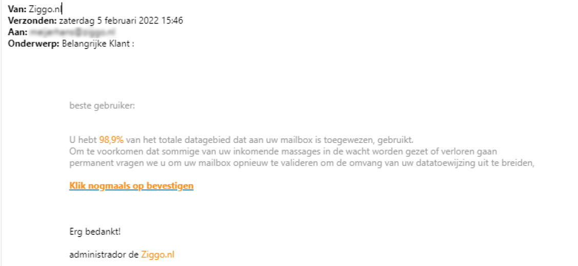 Voorbeeld van phishing - Ziggo.nl <klantcom@mobna.com> Je hebt een Ziggo voucher ontvangen vanwege je vertrouwen in onze. Geniet er nu van Hallo We hebben u willekeurig geselecteerd om deel te nemen aan onze anonieme enquete van 30 seconden over uw winkelervaring bij ons. Aan het einde beloven we je een beloning van minimaal 500 euro, als dank voor je deelname en voor het geven van waardevolle feedback. Bedankt voor je tijd ! Antwoord hier