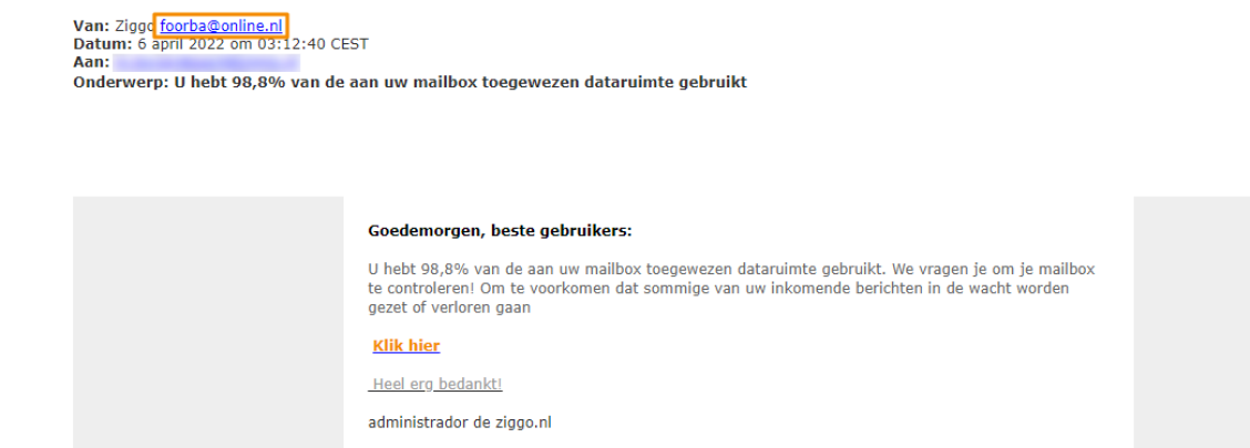 Voorbeeld van phishing - Ziggo.nl <klantcom@mobna.com> Je hebt een Ziggo voucher ontvangen vanwege je vertrouwen in onze. Geniet er nu van Hallo We hebben u willekeurig geselecteerd om deel te nemen aan onze anonieme enquete van 30 seconden over uw winkelervaring bij ons. Aan het einde beloven we je een beloning van minimaal 500 euro, als dank voor je deelname en voor het geven van waardevolle feedback. Bedankt voor je tijd ! Antwoord hier